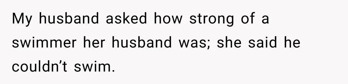 My husband asked how strong of a swimmer her husband was; she said he couldn’t swim.
