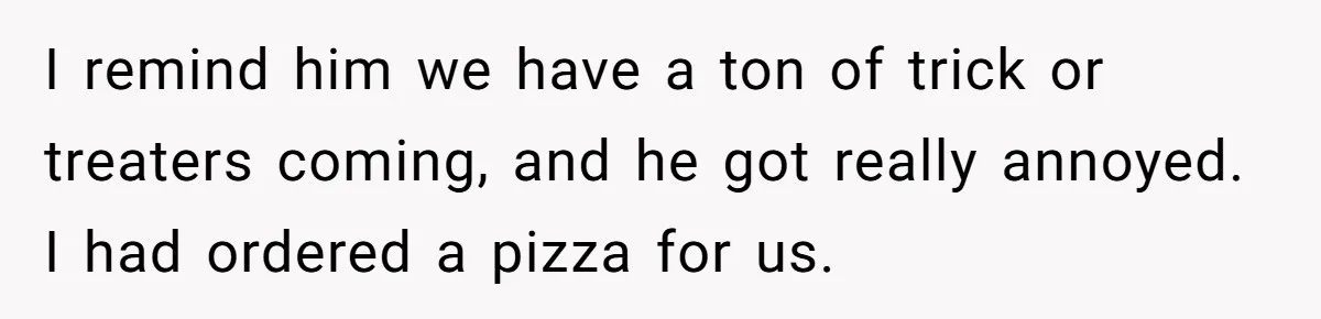 Man Dumps 20 Pounds Of Candy In Kids’ Bags, Then Tells Girlfriend To Fix His Mess I remind him we have a ton of trick or treaters coming, and he got really annoyed. I had ordered a pizza for us.