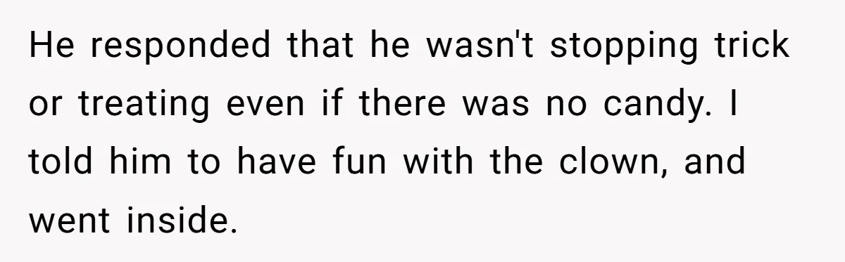 Man Dumps 20 Pounds Of Candy In Kids’ Bags, Then Tells Girlfriend To Fix His Mess He responded that he wasn't stopping trick or treating even if there was no candy. I told him to have fun with the clown, and went inside.