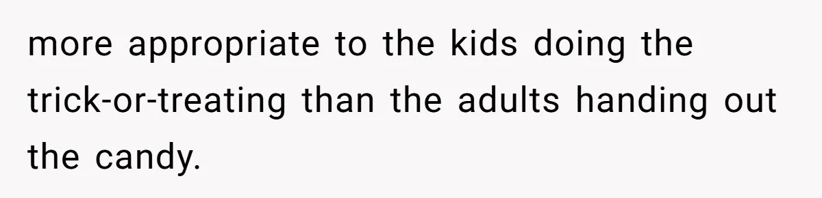 Man Dumps 20 Pounds Of Candy In Kids’ Bags, Then Tells Girlfriend To Fix His Mess more appropriate to the kids doing the trick-or-treating than the adults handing out the candy.