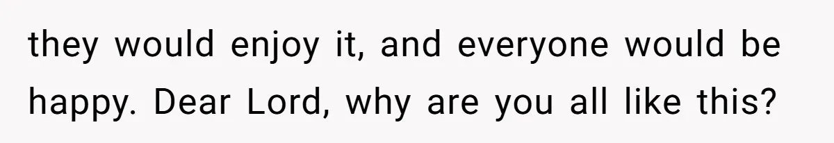 they would enjoy it, and everyone would be happy. Dear Lord, why are you all like this?