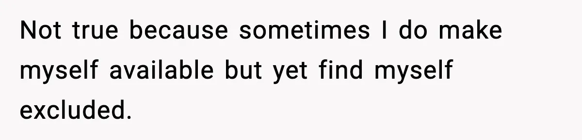 Not true because sometimes I do make myself available but yet find myself excluded.