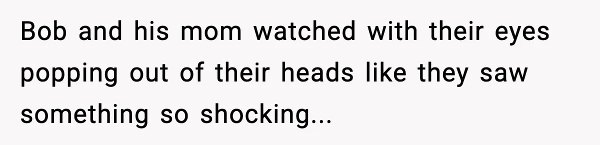 Bob and his mom watched with their eyes popping out of their heads like they saw something so shocking...