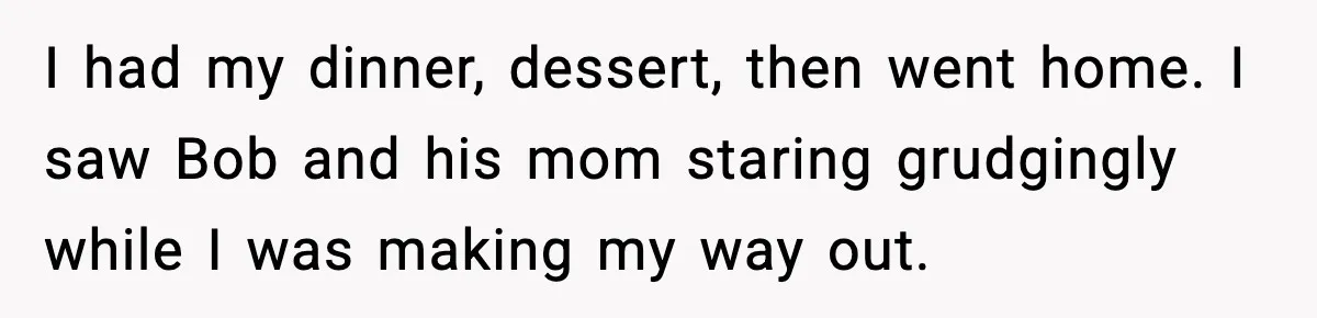 I had my dinner, dessert, then went home. I saw Bob and his mom staring grudgingly while I was making my way out.