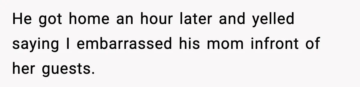 He got home an hour later and yelled saying I embarrassed his mom infront of her guests.