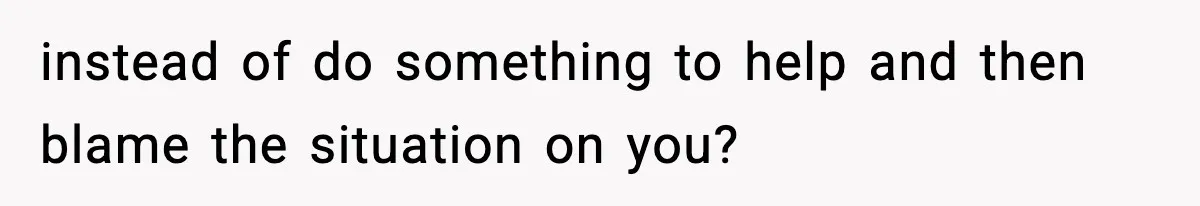 instead of do something to help and then blame the situation on you?