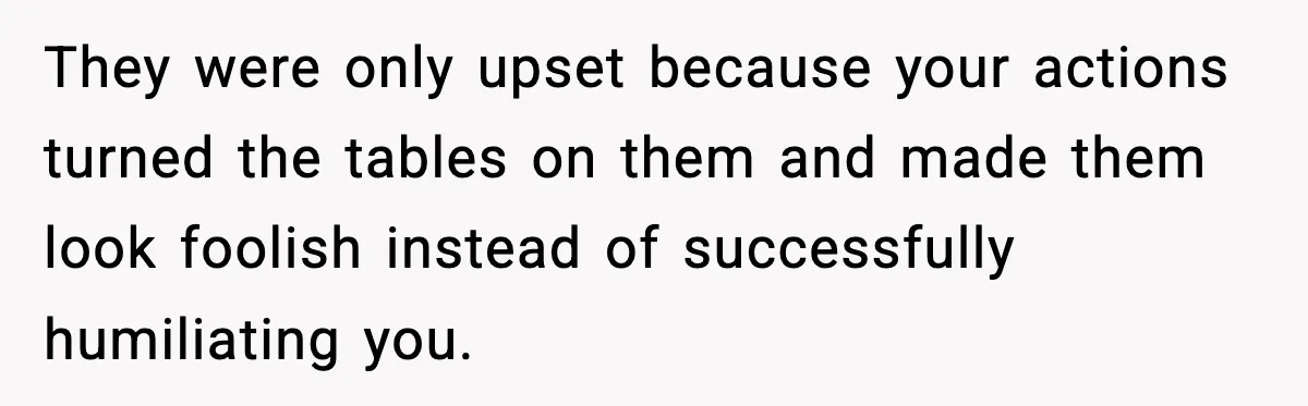 They were only upset because your actions turned the tables on them and made them look foolish instead of successfully humiliating you.
