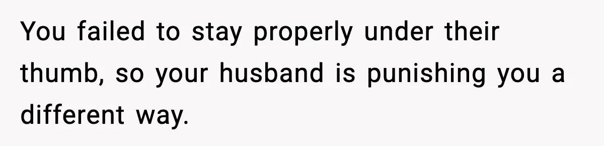 You failed to stay properly under their thumb, so your husband is punishing you a different way.