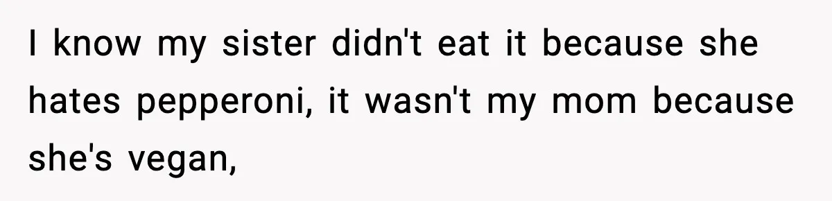 I know my sister didn't eat it because she hates pepperoni, it wasn't my mom because she's vegan,