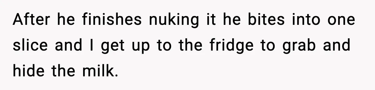 After he finishes nuking it he bites into one slice and I get up to the fridge to grab and hide the milk.