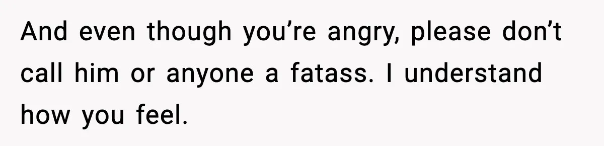And even though you’re angry, please don’t call him or anyone a fatass. I understand how you feel.