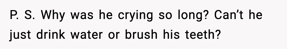 P. S. Why was he crying so long? Can’t he just drink water or brush his teeth?