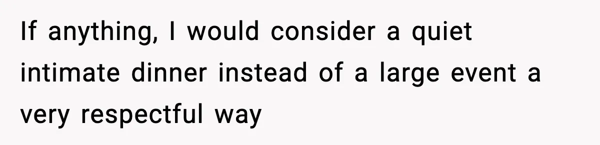 If anything, I would consider a quiet intimate dinner instead of a large event a very respectful way