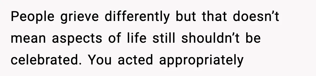 People grieve differently but that doesn’t mean aspects of life still shouldn’t be celebrated. You acted appropriately