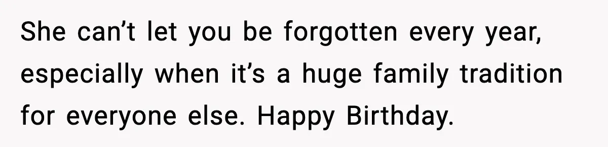 She can’t let you be forgotten every year, especially when it’s a huge family tradition for everyone else. Happy Birthday.