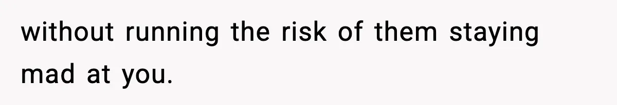 without running the risk of them staying mad at you.