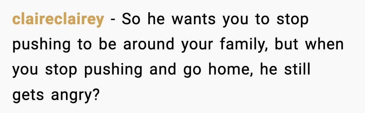 Woman Overhears Husband Mocking Her On Family Trip, Quietly Books Flight Home And Leaves Everyone Shocked claireclairey − So he wants you to stop pushing to be around your family, but when you stop pushing and go home, he still gets angry?