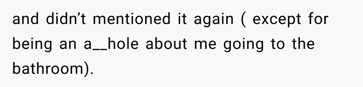 and didn’t mentioned it again ( except for being an a__hole about me going to the bathroom).