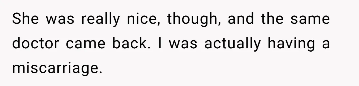 She was really nice, though, and the same doctor came back. I was actually having a miscarriage.