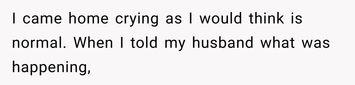 I came home crying as I would think is normal. When I told my husband what was happening,
