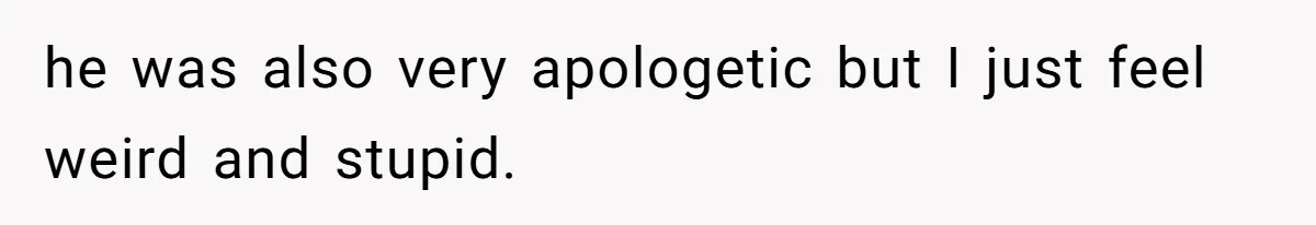 he was also very apologetic but I just feel weird and stupid.