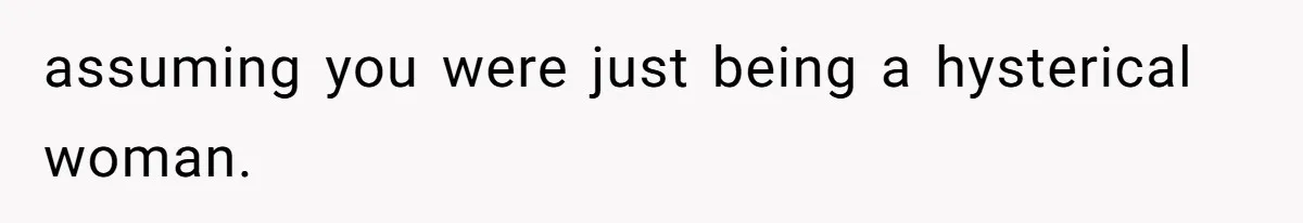 assuming you were just being a hysterical woman.