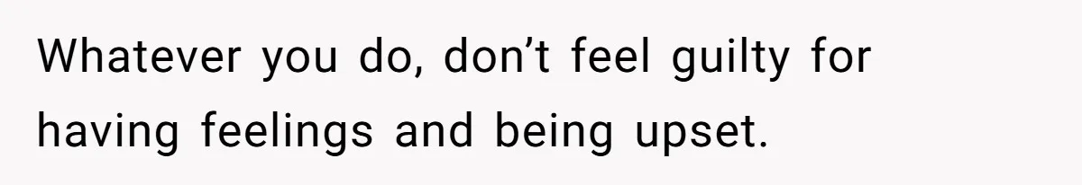 Whatever you do, don’t feel guilty for having feelings and being upset.