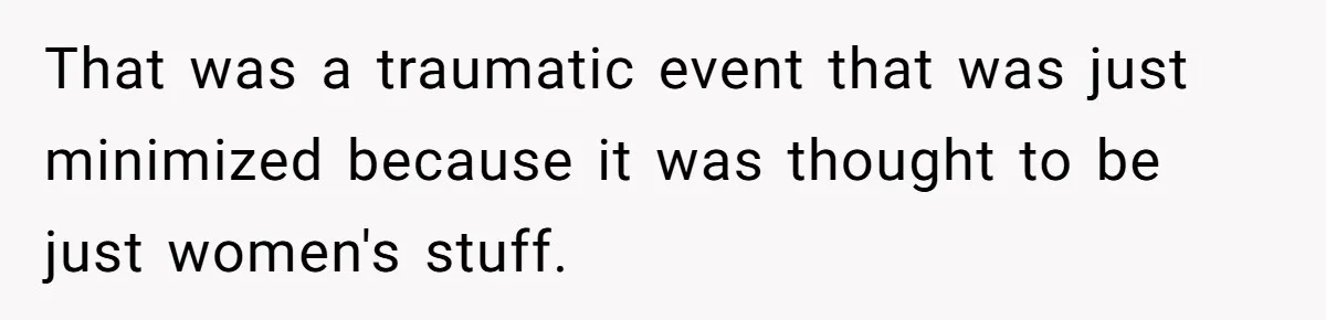That was a traumatic event that was just minimized because it was thought to be just women's stuff.