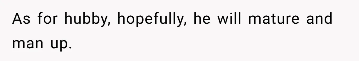 As for hubby, hopefully, he will mature and man up.