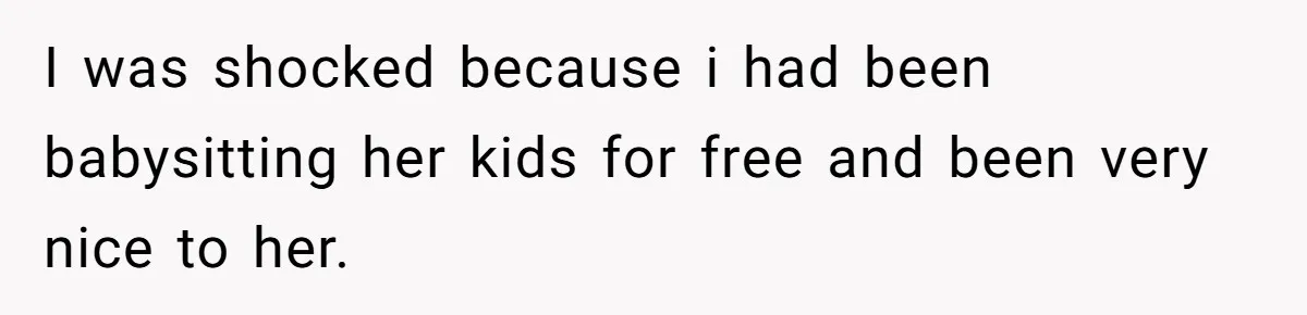 I was shocked because i had been babysitting her kids for free and been very nice to her.