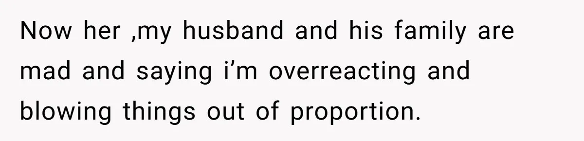 Now her ,my husband and his family are mad and saying i’m overreacting and blowing things out of proportion.