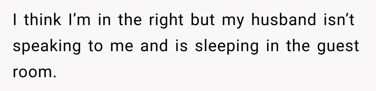 I think I’m in the right but my husband isn’t speaking to me and is sleeping in the guest room.