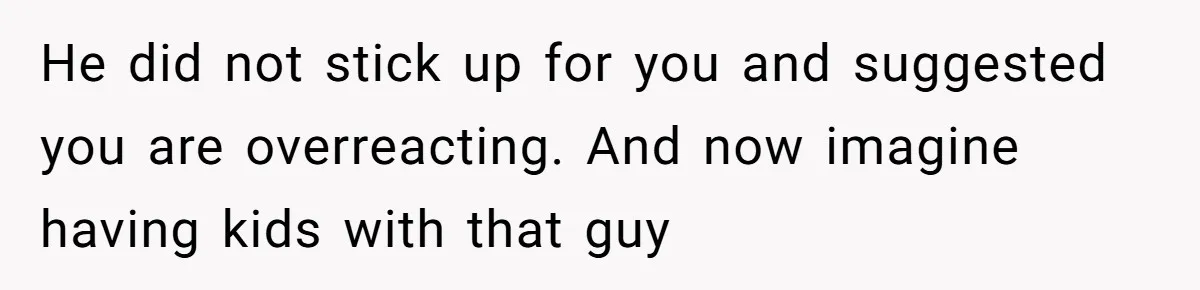 He did not stick up for you and suggested you are overreacting. And now imagine having kids with that guy