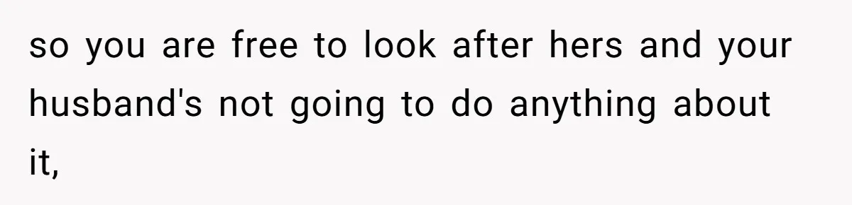 so you are free to look after hers and your husband's not going to do anything about it,