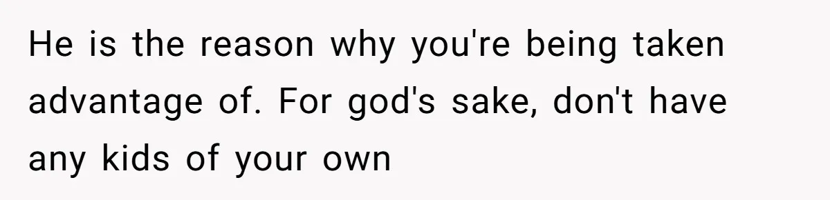 He is the reason why you're being taken advantage of. For god's sake, don't have any kids of your own
