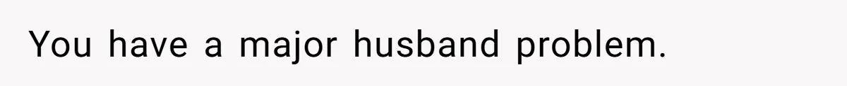 You have a major husband problem.