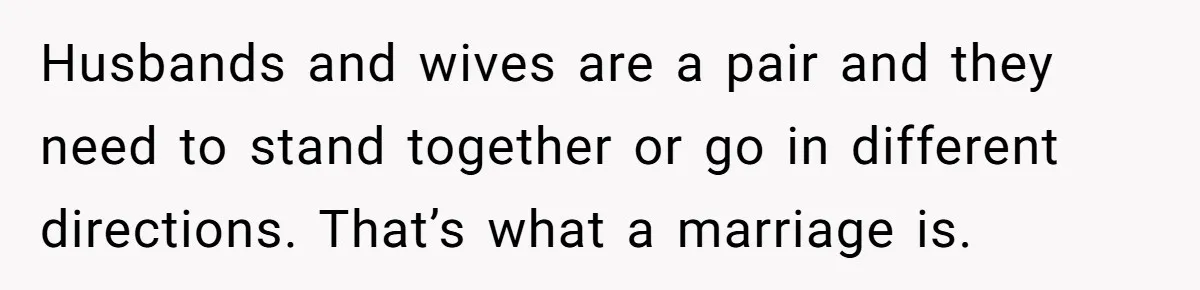 Husbands and wives are a pair and they need to stand together or go in different directions. That’s what a marriage is.
