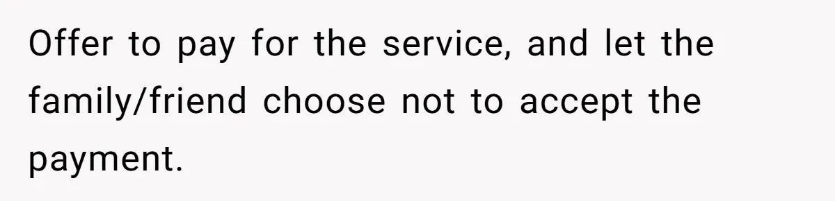 Offer to pay for the service, and let the family/friend choose not to accept the payment.