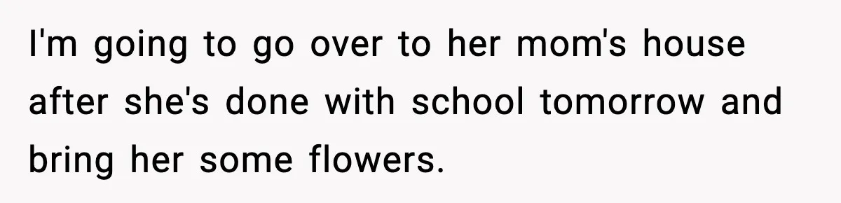 Boyfriend Body-Shames Girlfriend’s Teenage Sister At Family Lunch, Gets Dumped On The Spot I'm going to go over to her mom's house after she's done with school tomorrow and bring her some flowers.