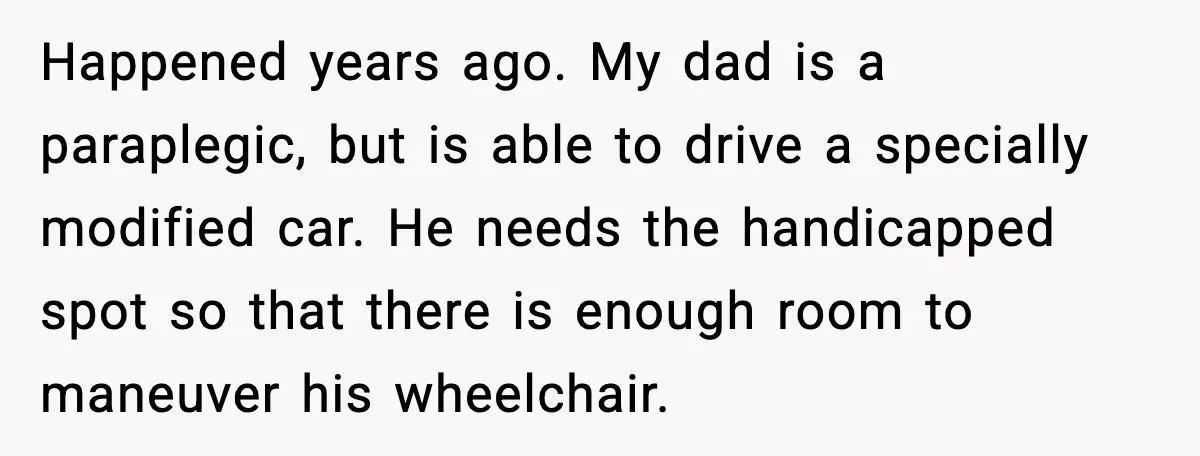 Cop Parks in Handicap Spot, Then Gets a Brutal Reality Check Hours Later Happened years ago. My dad is a paraplegic, but is able to drive a specially modified car. He needs the handicapped spot so that there is enough room to maneuver...