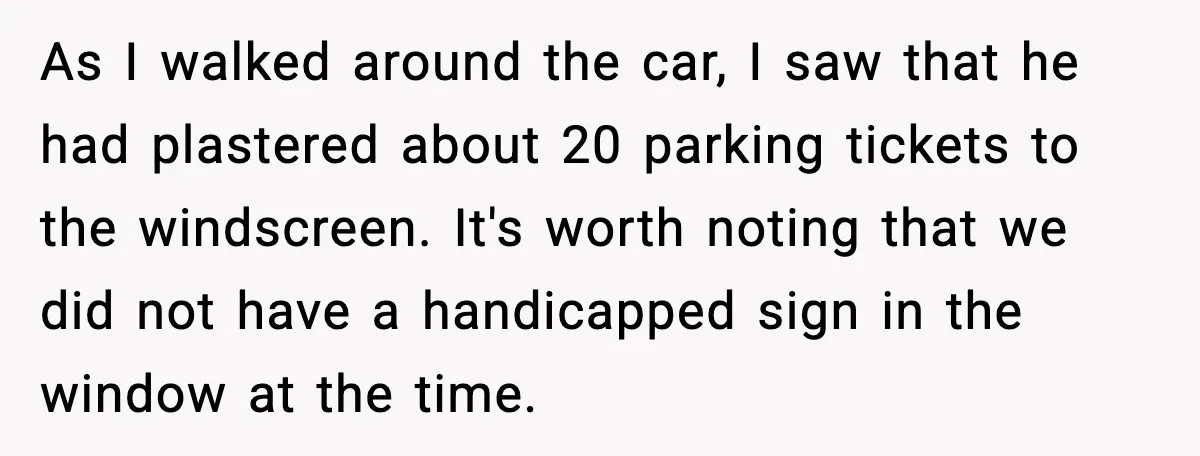 Cop Parks in Handicap Spot, Then Gets a Brutal Reality Check Hours Later As I walked around the car, I saw that he had plastered about 20 parking tickets to the windscreen. It's worth noting that we did not have a handicapped sign...