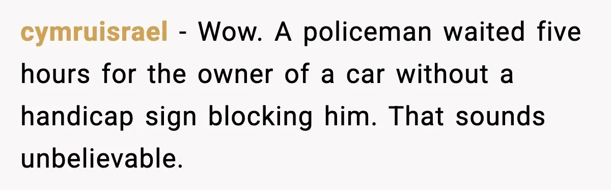 Cop Parks in Handicap Spot, Then Gets a Brutal Reality Check Hours Later cymruisrael - Wow. A policeman waited five hours for the owner of a car without a handicap sign blocking him. That sounds unbelievable.