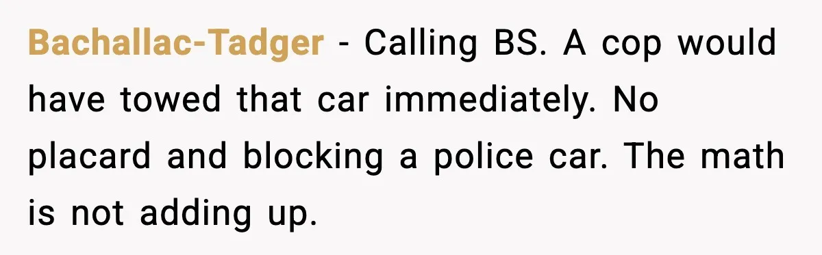 Cop Parks in Handicap Spot, Then Gets a Brutal Reality Check Hours Later Bachallac-Tadger - Calling BS. A cop would have towed that car immediately. No placard and blocking a police car. The math is not adding up.