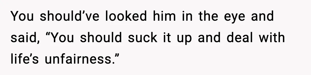 You should’ve looked him in the eye and said, “You should suck it up and deal with life’s unfairness.”