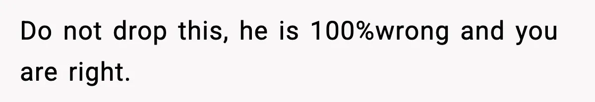Do not drop this, he is 100%wrong and you are right.