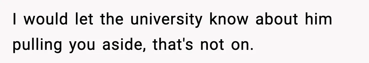 I would let the university know about him pulling you aside, that's not on.