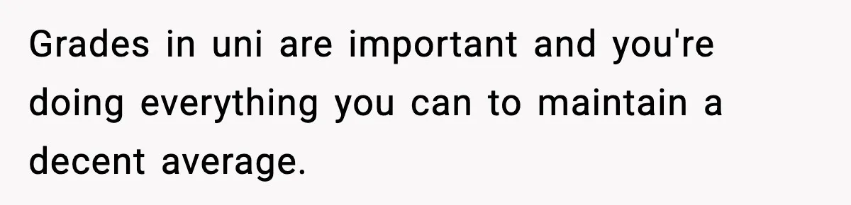 Grades in uni are important and you're doing everything you can to maintain a decent average.