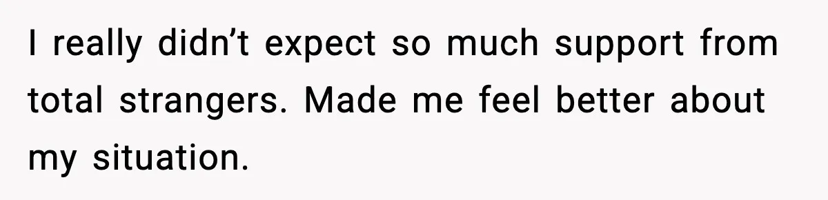 I really didn’t expect so much support from total strangers. Made me feel better about my situation.