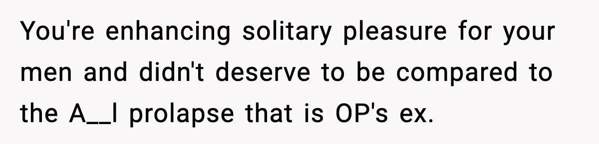 You're enhancing solitary pleasure for your men and didn't deserve to be compared to the A__l prolapse that is OP's ex.