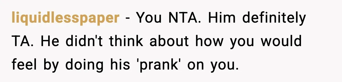 liquidlesspaper − You NTA. Him definitely TA. He didn't think about how you would feel by doing his 'prank' on you.